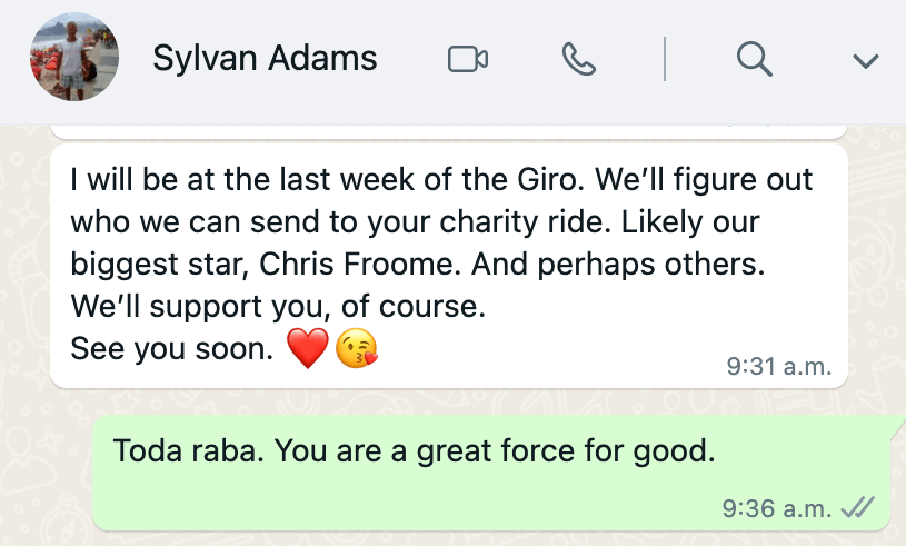 Text from Sylavan Adams reading 'I will be at the last
            week of the Giro. We'll figure out who we can send to your charity
            ride. Likely our biggest star, Chris Froome. And perhaps others.
            We'll support you, of course. See you soon.' Reply reads 'Toda raba.
            You are a great force for good'