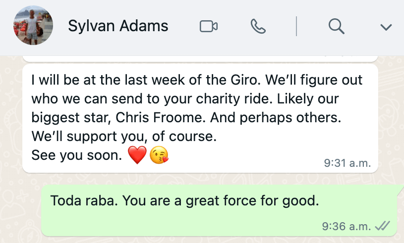 Text from Sylavan Adams reading 'I will be at the last
week of the Giro. We'll figure out who we can send to your charity
ride. Likely our biggest star, Chris Froome. And perhaps others.
We'll support you, of course. See you soon.' Reply reads 'Toda raba.
You are a great force for good'
